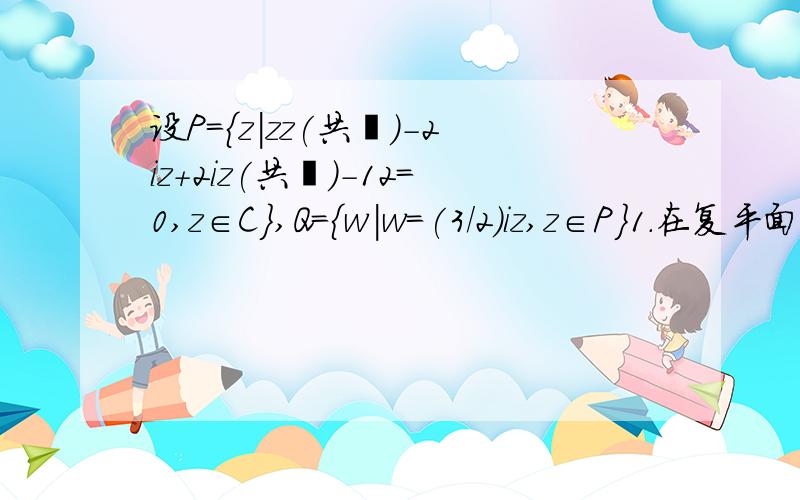 设P={z|zz(共轭)-2iz+2iz(共轭)-12=0,z∈C},Q={w|w=(3/2)iz,z∈P}1.在复平面内P,Q对应点的集合表示什么图形.2.设z∈P,w∈Q,求|z-w|的最大值与最小值