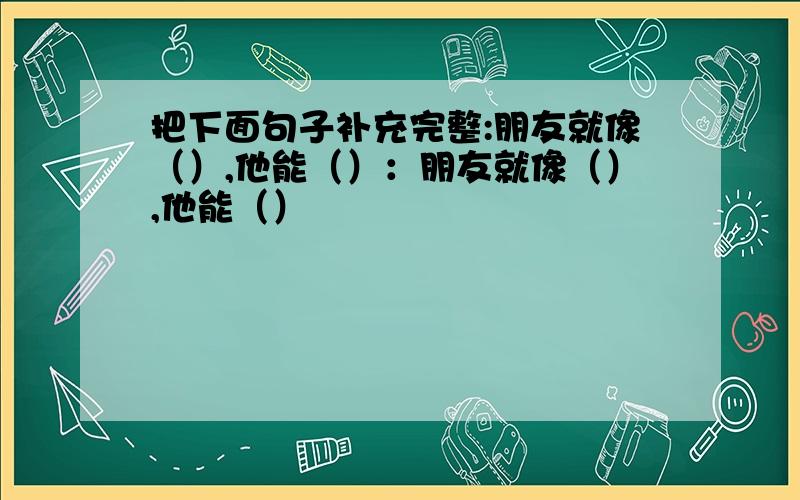 把下面句子补充完整:朋友就像（）,他能（）：朋友就像（）,他能（）