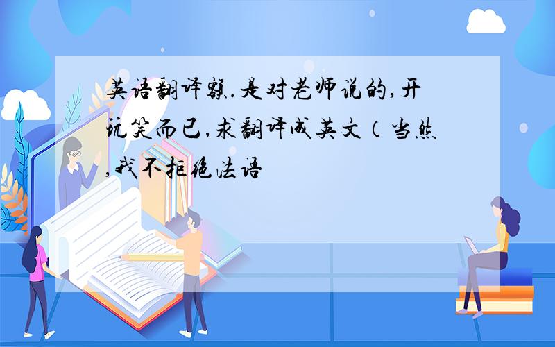 英语翻译额.是对老师说的,开玩笑而已,求翻译成英文（当然,我不拒绝法语