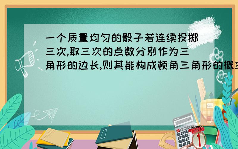 一个质量均匀的骰子若连续投掷三次,取三次的点数分别作为三角形的边长,则其能构成顿角三角形的概率为（）答案是13/72