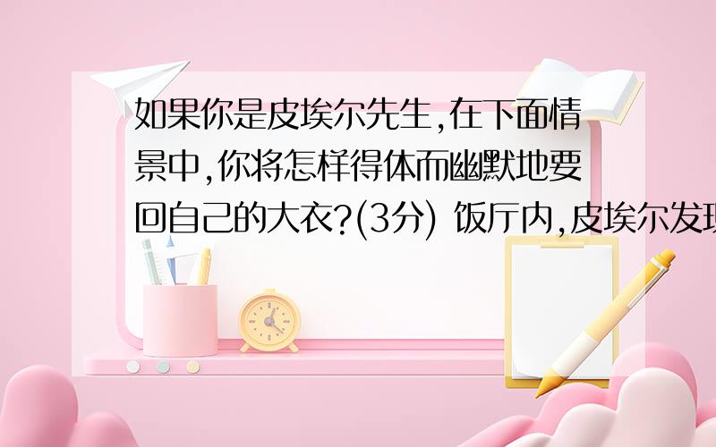 如果你是皮埃尔先生,在下面情景中,你将怎样得体而幽默地要回自己的大衣?(3分) 饭厅内,皮埃尔发现一个客人错穿了他的大衣,于是异常谦恭地碰了碰这位顾客：“对不起,请问您是不是皮埃尔