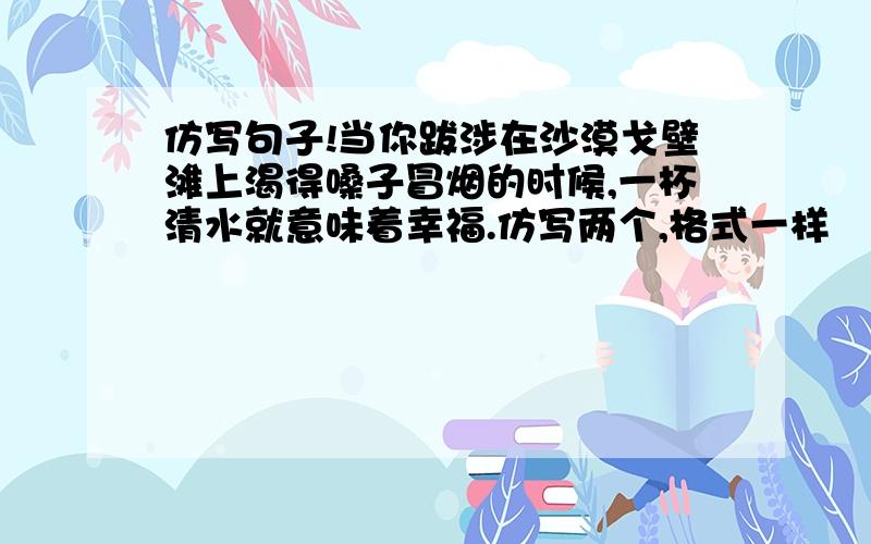 仿写句子!当你跋涉在沙漠戈壁滩上渴得嗓子冒烟的时候,一杯清水就意味着幸福.仿写两个,格式一样