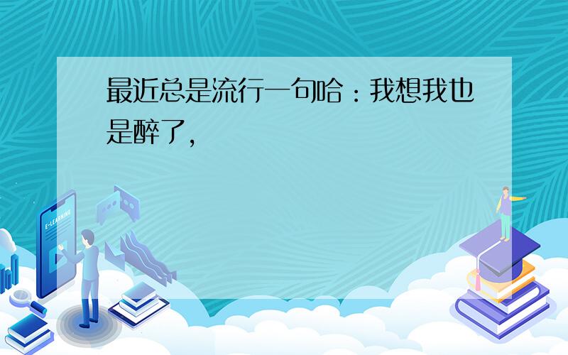 最近总是流行一句哈：我想我也是醉了,