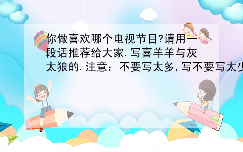 你做喜欢哪个电视节目?请用一段话推荐给大家.写喜羊羊与灰太狼的.注意：不要写太多,写不要写太少.几行（2~4行或3~4行）就行了