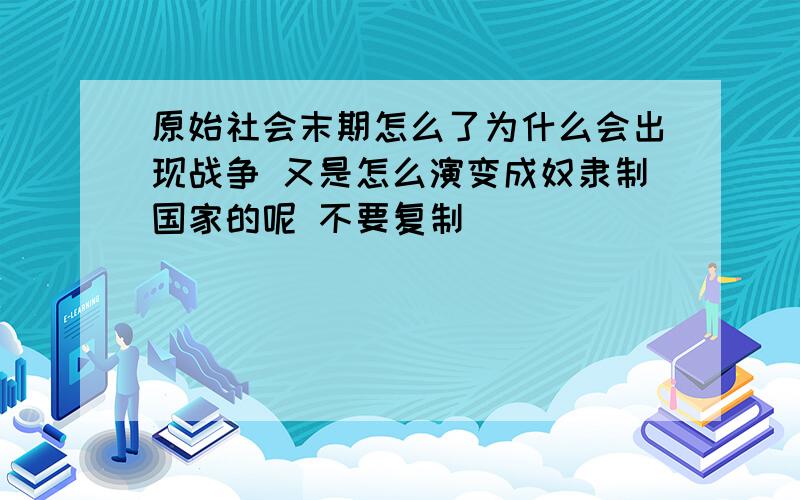 原始社会末期怎么了为什么会出现战争 又是怎么演变成奴隶制国家的呢 不要复制