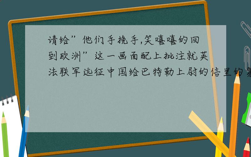 请给”他们手挽手,笑嘻嘻的回到欧洲”这一画面配上批注就英法联军远征中国给巴特勒上尉的信里的第二段讲法兰西和英吉利两强盗的洗劫并火烧圆明园后手挽手,笑嘻嘻的回到欧洲批注应