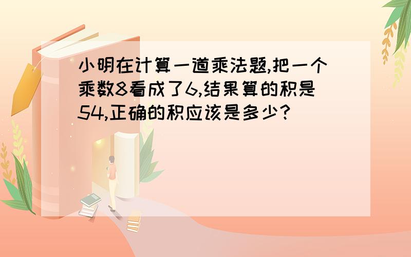 小明在计算一道乘法题,把一个乘数8看成了6,结果算的积是54,正确的积应该是多少?