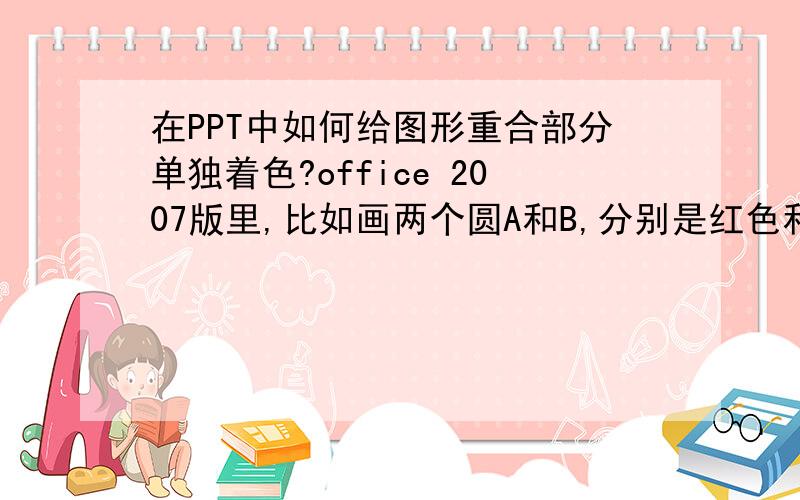 在PPT中如何给图形重合部分单独着色?office 2007版里,比如画两个圆A和B,分别是红色和绿色,A、B有交集但不重合,我想给A、B交集的部分着蓝色,怎么操作?如果ppt里不能操作,Word也行.