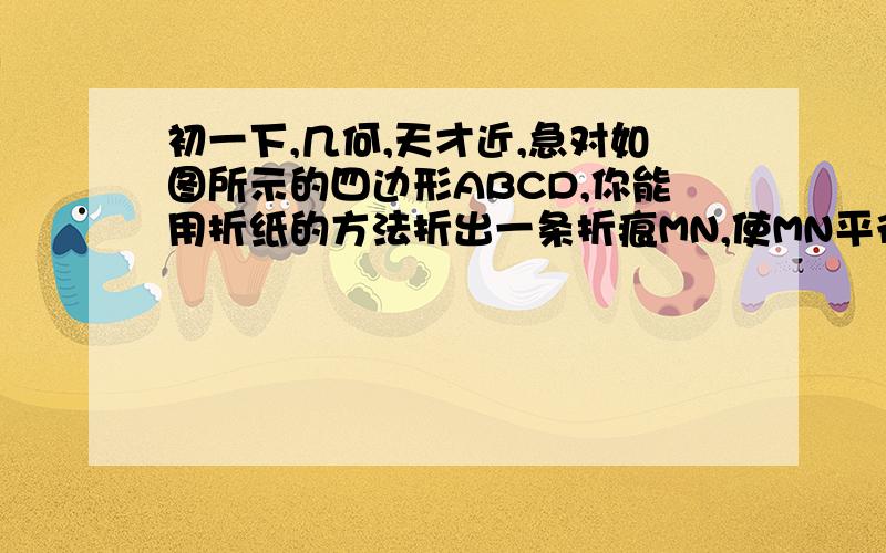 初一下,几何,天才近,急对如图所示的四边形ABCD,你能用折纸的方法折出一条折痕MN,使MN平行BC吗?X同学这样做   第一次,使点C与点D重合,得EF      第二次,使点F与点E重合,得MN     说名  为社么MN平