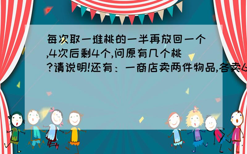 每次取一堆桃的一半再放回一个,4次后剩4个,问原有几个桃?请说明!还有：一商店卖两件物品,各卖60元,一件赚百分之20,一件亏百分之20,问盈亏多少?