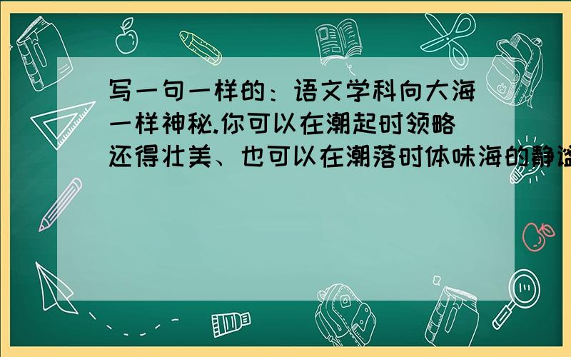 写一句一样的：语文学科向大海一样神秘.你可以在潮起时领略还得壮美、也可以在潮落时体味海的静谧.