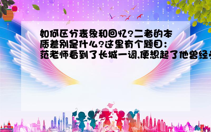 如何区分表象和回忆?二者的本质差别是什么?这里有个题目：范老师看到了长城一词,便想起了他曾经参观过的长城,这种现象属于（）A 想象 B表象 C回忆 D再现