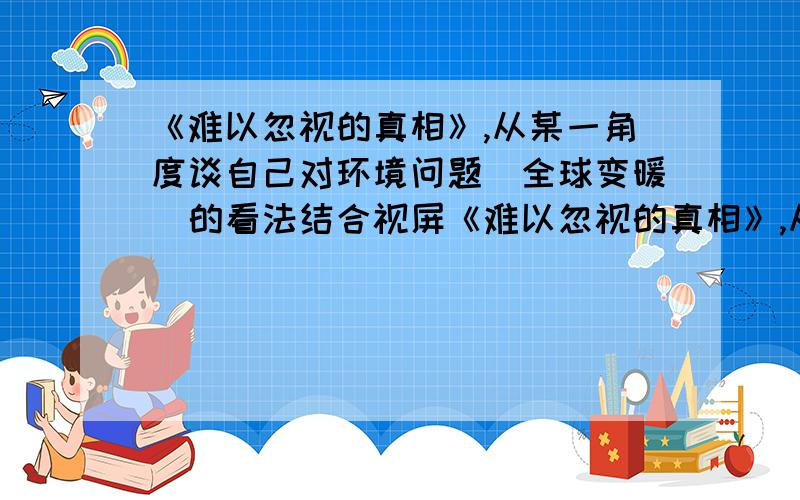 《难以忽视的真相》,从某一角度谈自己对环境问题（全球变暖）的看法结合视屏《难以忽视的真相》,从某一角度谈谈自己对环境问题（全球变暖）的看法