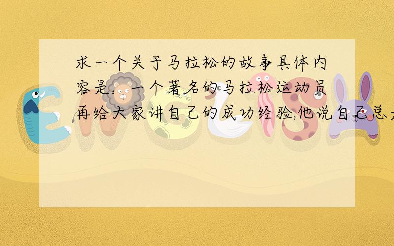 求一个关于马拉松的故事具体内容是：一个著名的马拉松运动员再给大家讲自己的成功经验,他说自己总是实现将路程坐车看一遍,记下参照物,然后把距离缩成一节一节的,跑好每一节.