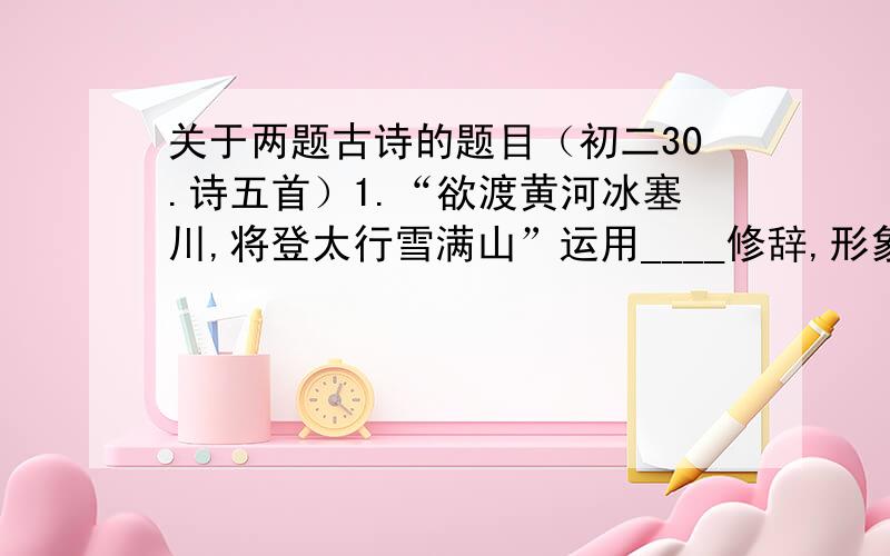 关于两题古诗的题目（初二30.诗五首）1.“欲渡黄河冰塞川,将登太行雪满山”运用____修辞,形象的写出了_________________,表现诗人____________________心情2.“长风破浪会有时,直挂云帆济沧海”运用