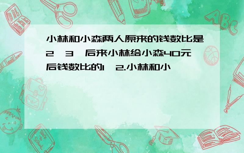 小林和小森两人原来的钱数比是2∶3,后来小林给小森40元后钱数比的1∶2.小林和小