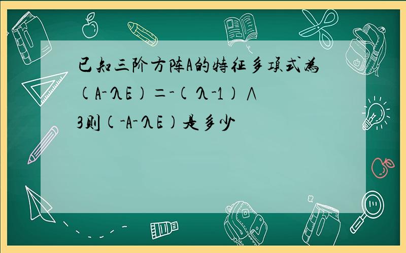 已知三阶方阵A的特征多项式为(A-λE)＝-(λ-1)∧3则(-A-λE)是多少