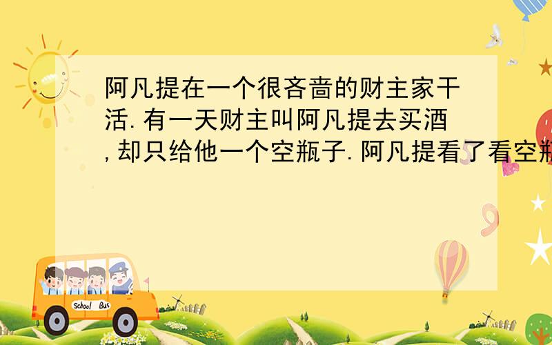 阿凡提在一个很吝啬的财主家干活.有一天财主叫阿凡提去买酒,却只给他一个空瓶子.阿凡提看了看空瓶子说：“钱呢?”财主狡黠地说：“拿钱去买酒谁都会,不拿钱买到酒才算有本领!”阿凡