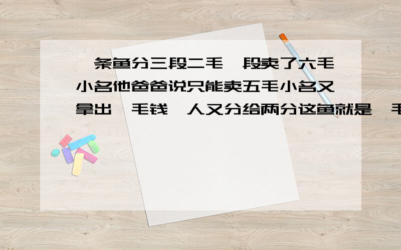 一条鱼分三段二毛一段卖了六毛小名他爸爸说只能卖五毛小名又拿出一毛钱一人又分给两分这鱼就是一毛八分钱还盛四分钱三个一毛八等于五毛四在加小名手里的四分等于五毛八还有两分钱