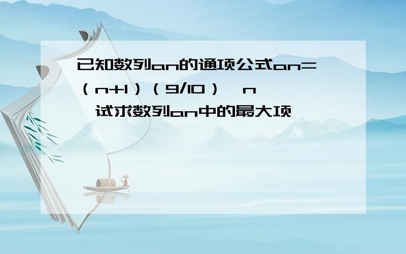 已知数列an的通项公式an=（n+1）（9/10）^n ,试求数列an中的最大项