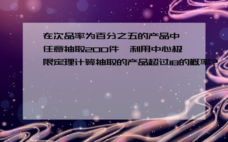 在次品率为百分之五的产品中,任意抽取200件,利用中心极限定理计算抽取的产品超过18的概率?