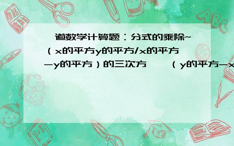 一道数学计算题：分式的乘除~（x的平方y的平方/x的平方-y的平方）的三次方 × （y的平方-x的平方/x的三次方y的平方）的平方 =