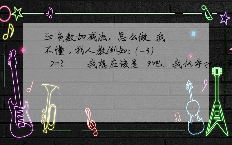 正负数加减法, 怎么做. 我不懂 ,找人教例如：（-3）-7=?      我想应该是-9吧.  我似乎把这类题弄得混淆了,  找一位可以教一下正负数加减法的人,  要用简单点的方法讲, 最起码可以让我理解的