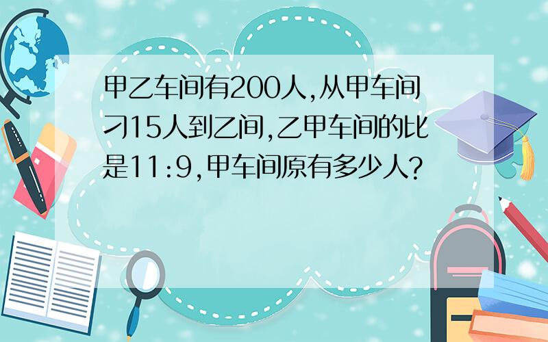 甲乙车间有200人,从甲车间刁15人到乙间,乙甲车间的比是11:9,甲车间原有多少人?