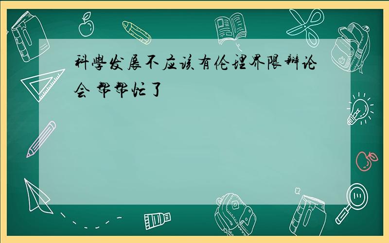 科学发展不应该有伦理界限辩论会 帮帮忙了