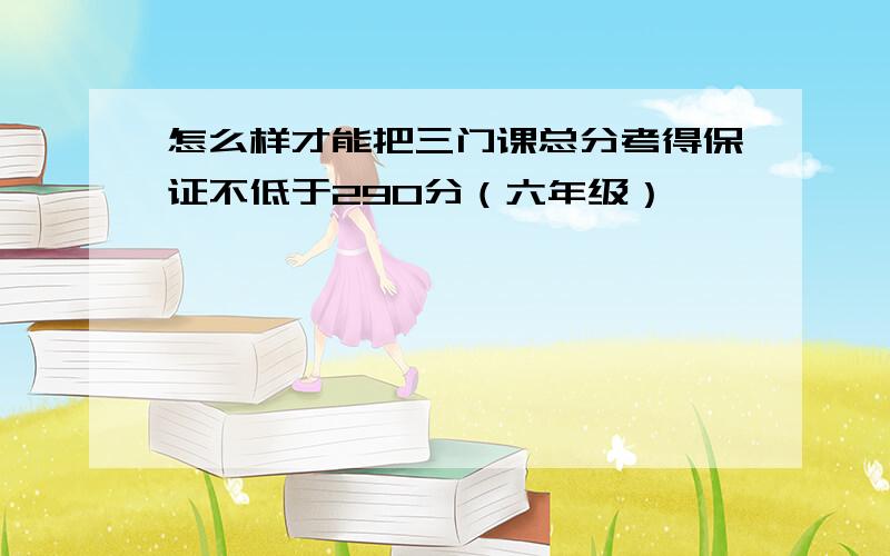 怎么样才能把三门课总分考得保证不低于290分（六年级）