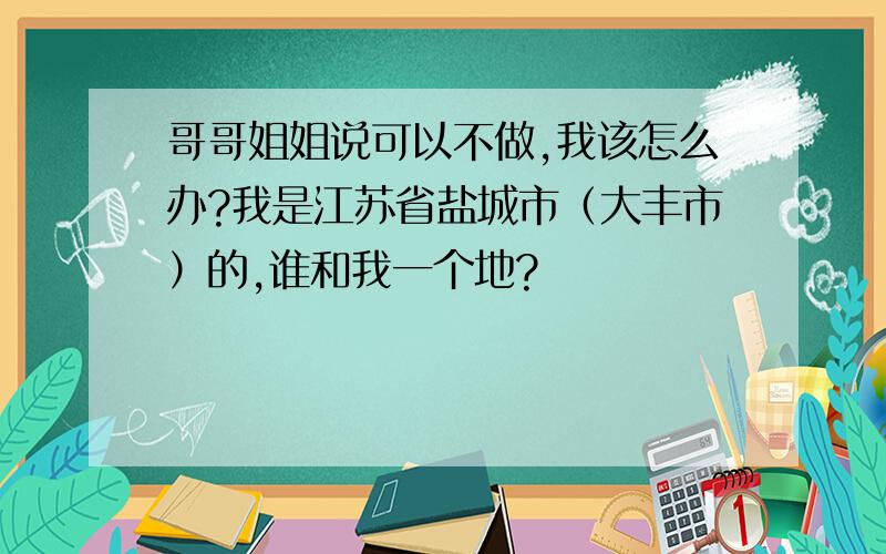 哥哥姐姐说可以不做,我该怎么办?我是江苏省盐城市（大丰市）的,谁和我一个地?