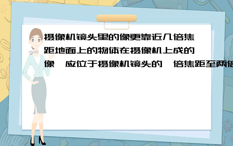 摄像机镜头里的像更靠近几倍焦距地面上的物体在摄像机上成的像,应位于摄像机镜头的一倍焦距至两倍焦距之间,且更靠近几倍焦距处