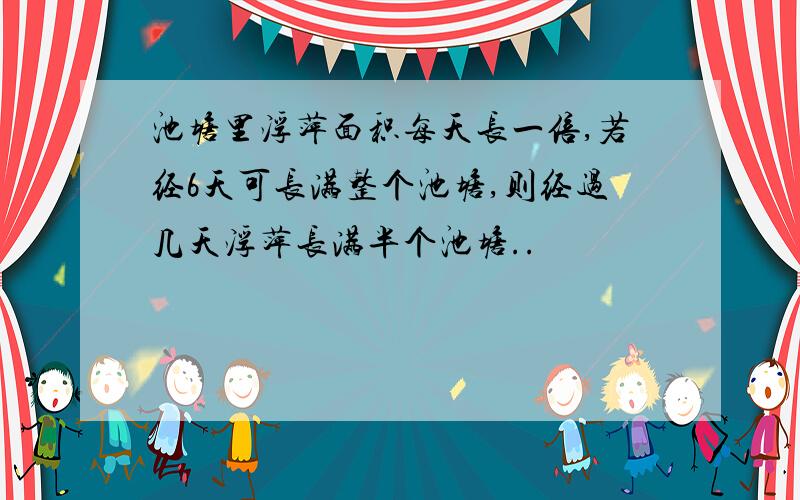 池塘里浮萍面积每天长一倍,若经6天可长满整个池塘,则经过几天浮萍长满半个池塘..