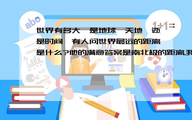 世界有多大,是地球,天地,还是时间…有人问世界最远的距离是什么?他的满意答案是南北极的距离.我产生了一个问题,你心中的世界究竟是什么?