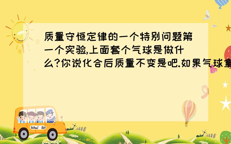 质量守恒定律的一个特别问题第一个实验,上面套个气球是做什么?你说化合后质量不变是吧.如果气球拿掉呢,那烟就跑出来了,那当然重量变轻了啊.它套着气球,那些东西当然在里边啊.