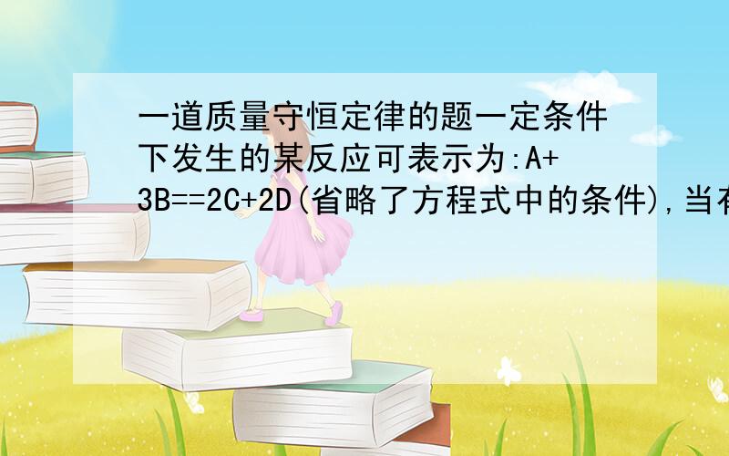 一道质量守恒定律的题一定条件下发生的某反应可表示为:A+3B==2C+2D(省略了方程式中的条件),当有9.6gB完全反应时,可生成3.6gD,同时生成8.8gC,那么,当有2.2gC生成时,求参加反应的A的质量是（ ）A.0.