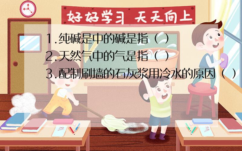 1.纯碱是中的碱是指（ ） 2.天然气中的气是指（ ） 3.配制刷墙的石灰浆用冷水的原因（ ）