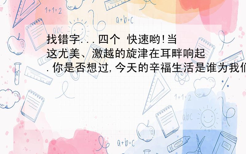 找错字...四个 快速哟!当这尤美、激越的旋津在耳畔响起.你是否想过,今天的辛福生活是谁为我们创造的?（ ）（ ）（ ）（ ）