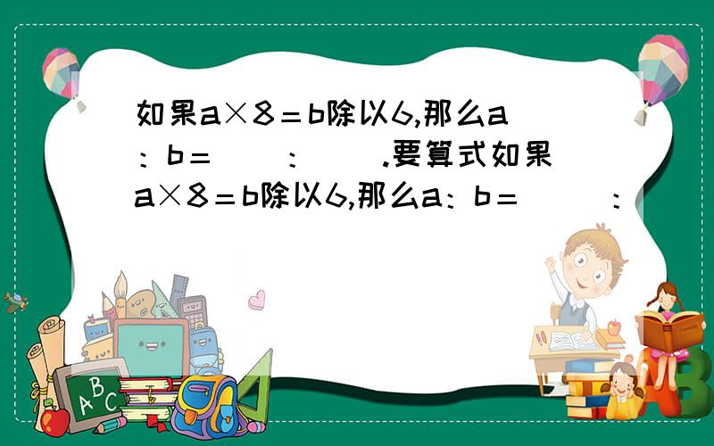 如果a×8＝b除以6,那么a：b＝（）：（）.要算式如果a×8＝b除以6,那么a：b＝（ ）：（ ）.要算式