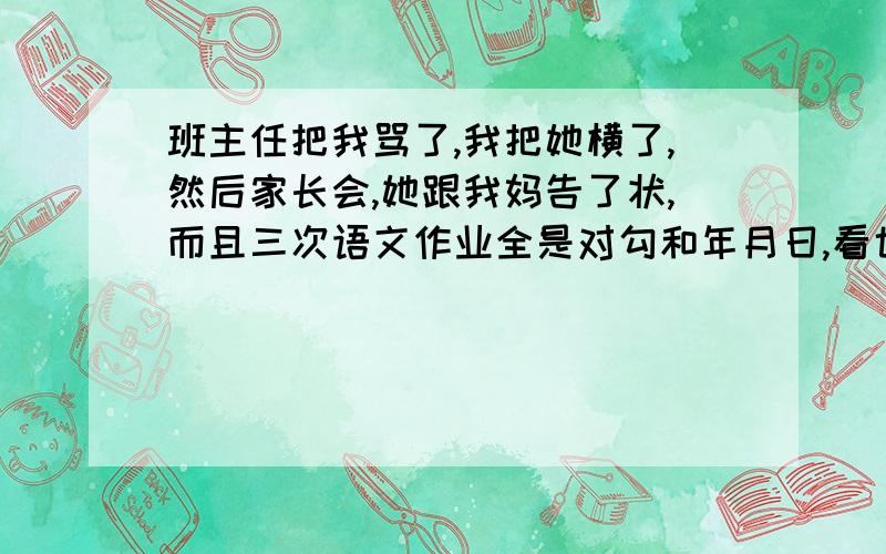 班主任把我骂了,我把她横了,然后家长会,她跟我妈告了状,而且三次语文作业全是对勾和年月日,看也不看,我咋办