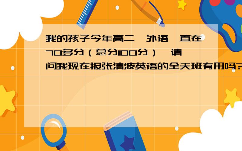 我的孩子今年高二,外语一直在70多分（总分100分）,请问我现在报张清波英语的全天班有用吗?