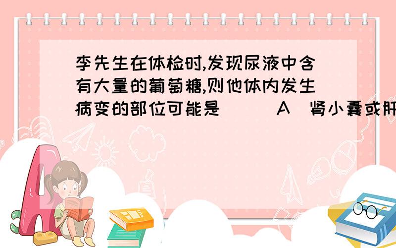 李先生在体检时,发现尿液中含有大量的葡萄糖,则他体内发生病变的部位可能是（ ） A．肾小囊或肝脏 B．肾小管或胰岛 C．肾小球或胰腺 D．肾小球或垂体