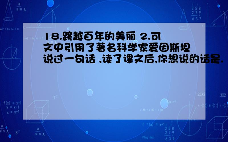 18.跨越百年的美丽 2.可文中引用了著名科学家爱因斯坦说过一句话 ,读了课文后,你想说的话是.