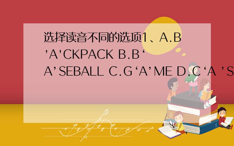 选择读音不同的选项1、A.B'A'CKPACK B.B‘A’SEBALL C.G‘A’ME D.C‘A ’SE2、A.'E'RASER B.'E'XCUSE C.'E'NGLISH D.SP'E'LL3、A.TELEPH'O'NE B.HELL'O' C.C'O'MPUTER D.'O'LD4、A.B'OO'K B.L'O'ST C.N'O'T D.CL'O'CK5、C'AR'D B.L'A'ST C.W'A'TCH