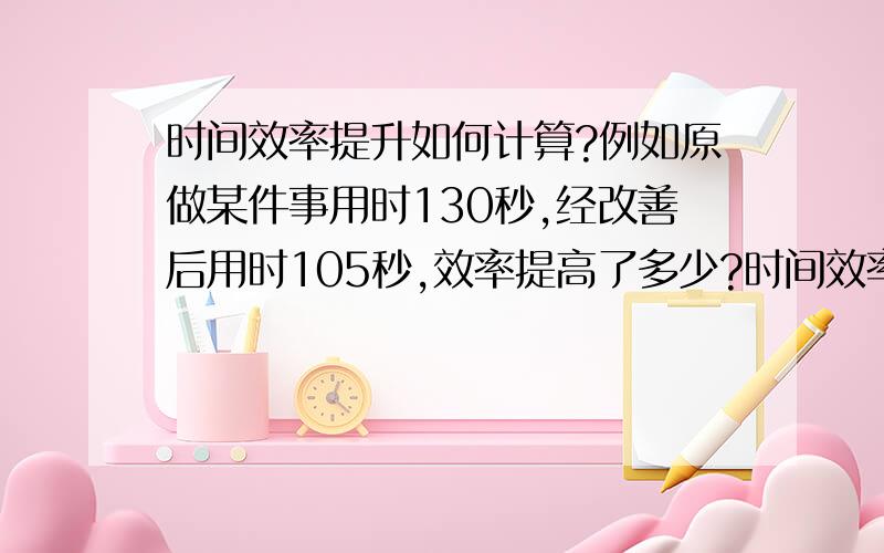 时间效率提升如何计算?例如原做某件事用时130秒,经改善后用时105秒,效率提高了多少?时间效率提升的一般公式是?