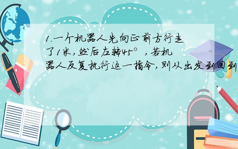 1.一个机器人先向正前方行走了1米,然后左转45°,若机器人反复执行这一指令,则从出发到回到原处,机器人走了多少米?（请写下阶梯过程）2,A,B是直线L外同侧的两点,且点A和点B到L的距离分别的