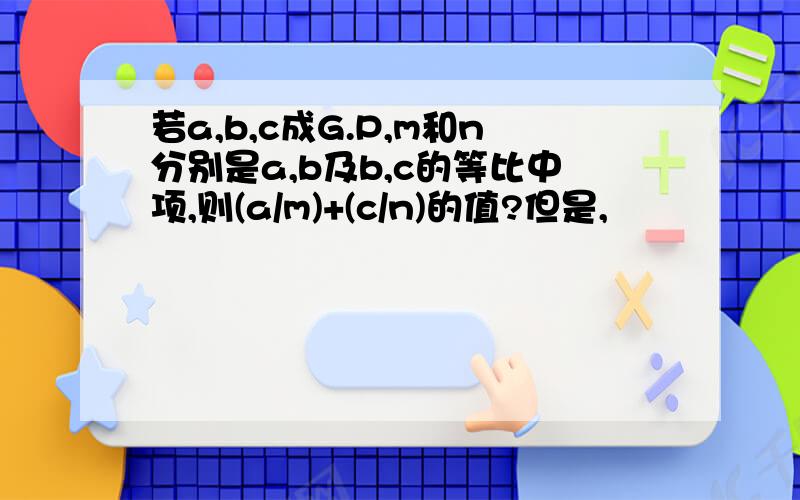 若a,b,c成G.P,m和n分别是a,b及b,c的等比中项,则(a/m)+(c/n)的值?但是,