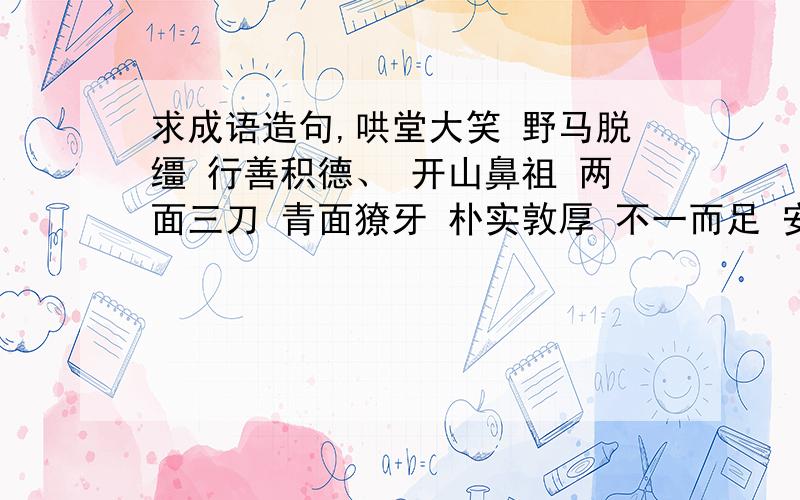 求成语造句,哄堂大笑 野马脱缰 行善积德、 开山鼻祖 两面三刀 青面獠牙 朴实敦厚 不一而足 安然无恙、 随心所欲 和睦相处 勤俭持家 秩序井然 遮天盖地 蜂拥而至 肃然起敬 美不胜收 随风