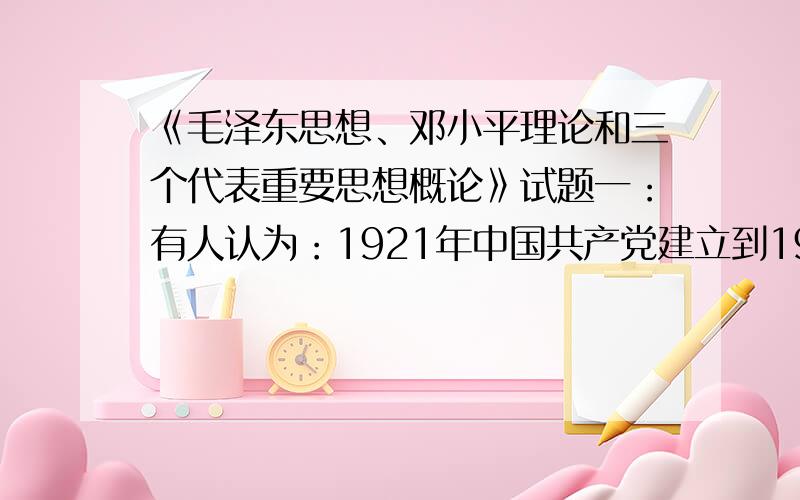 《毛泽东思想、邓小平理论和三个代表重要思想概论》试题一：有人认为：1921年中国共产党建立到1949年期间,中国革命的性质是无产阶级的社会主义革命.辨析对错,说明理由.二：有人认为公