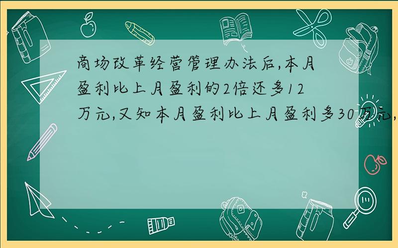 商场改革经营管理办法后,本月盈利比上月盈利的2倍还多12万元,又知本月盈利比上月盈利多30万元,求这两个月盈利各是多少万元?我例的方程2x+12=30,得上月9,本月39.答案显示我错了,我哪里理解